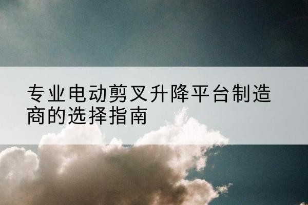 费县电动剪叉升降平台厂家-专业电动剪叉升降平台制造商的选择指南