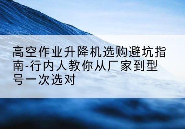 费县升降平台厂家-高空作业升降机选购避坑指南-行内人教你从厂家到型号一次选对