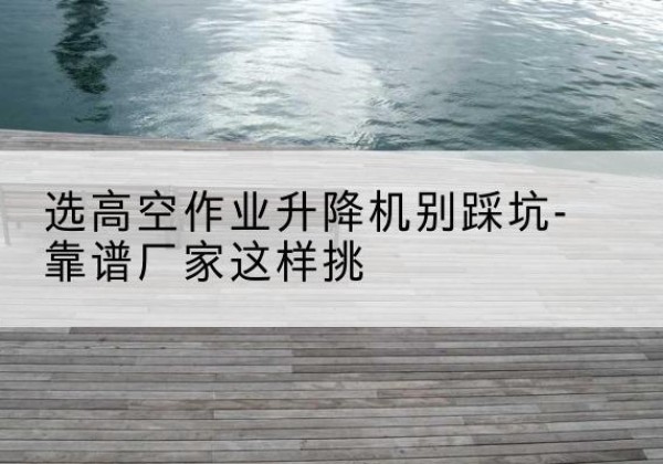 费县剪叉式升降机厂家-选高空作业升降机别踩坑-靠谱厂家这样挑