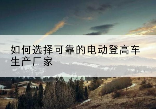 费县电动登高车厂家-如何选择可靠的电动登高车生产厂家