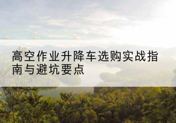 费县升降车怎么选-高空作业升降车选购实战指南与避坑要点